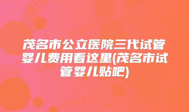 茂名市公立医院三代试管婴儿费用看这里(茂名市试管婴儿贴吧)