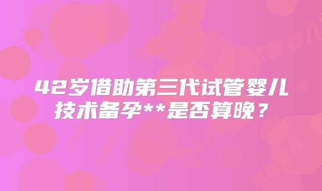 42岁借助第三代试管婴儿技术备孕**是否算晚？
