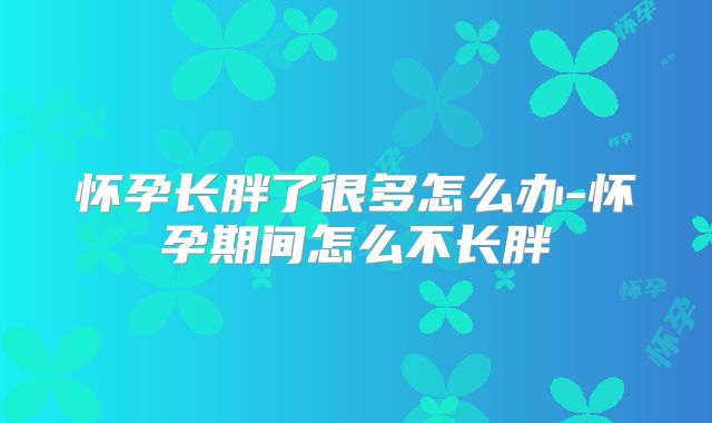 怀孕长胖了很多怎么办-怀孕期间怎么不长胖