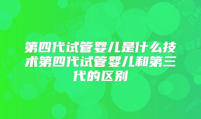 第四代试管婴儿是什么技术第四代试管婴儿和第三代的区别