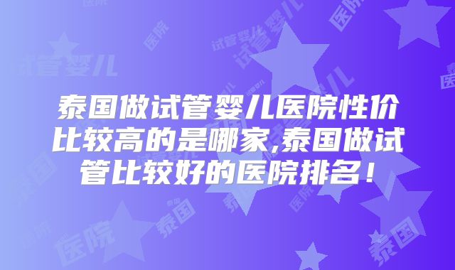 泰国做试管婴儿医院性价比较高的是哪家,泰国做试管比较好的医院排名!