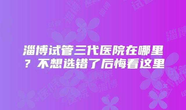 淄博试管三代医院在哪里？不想选错了后悔看这里