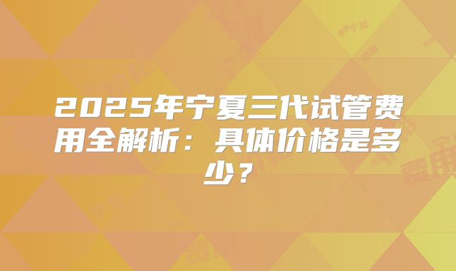 2025年宁夏三代试管费用全解析：具体价格是多少？