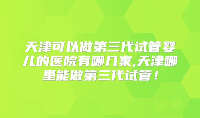 天津可以做第三代试管婴儿的医院有哪几家,天津哪里能做第三代试管!