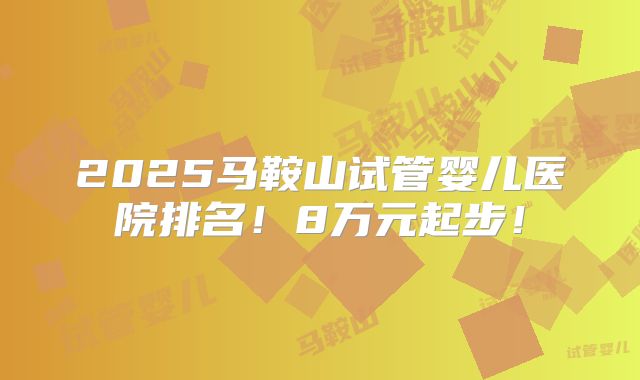2025马鞍山试管婴儿医院排名！8万元起步！