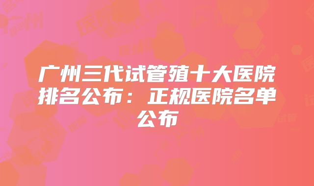 广州三代试管殖十大医院排名公布：正规医院名单公布