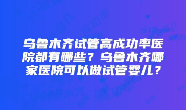 乌鲁木齐试管高成功率医院都有哪些？乌鲁木齐哪家医院可以做试管婴儿？