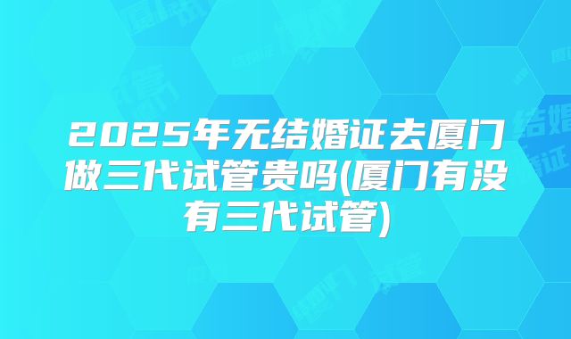 2025年无结婚证去厦门做三代试管贵吗(厦门有没有三代试管)