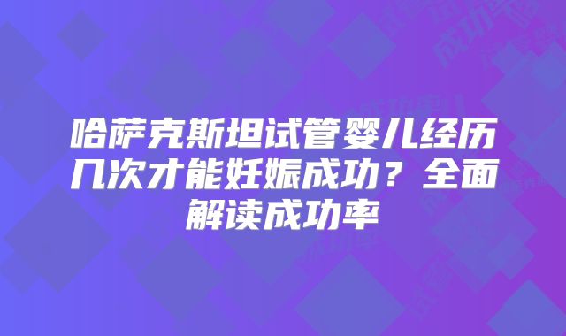 哈萨克斯坦试管婴儿经历几次才能妊娠成功？全面解读成功率