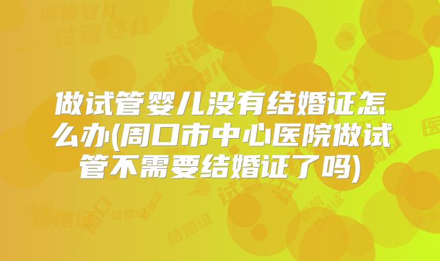 做试管婴儿没有结婚证怎么办(周口市中心医院做试管不需要结婚证了吗)