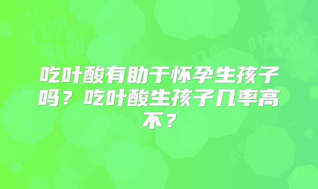 吃叶酸有助于怀孕生孩子吗？吃叶酸生孩子几率高不？