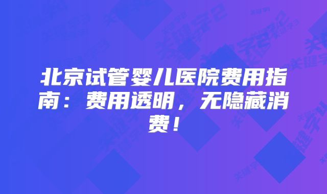北京试管婴儿医院费用指南：费用透明，无隐藏消费！
