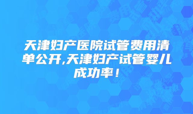 天津妇产医院试管费用清单公开,天津妇产试管婴儿成功率！