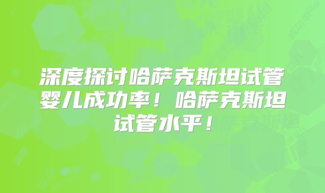 深度探讨哈萨克斯坦试管婴儿成功率!哈萨克斯坦试管水平!