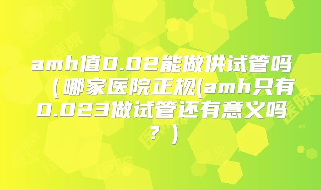 amh值0.02能做供试管吗（哪家医院正规(amh只有0.023做试管还有意义吗？)