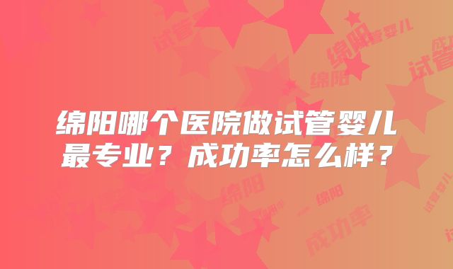 绵阳哪个医院做试管婴儿最专业?成功率怎么样?