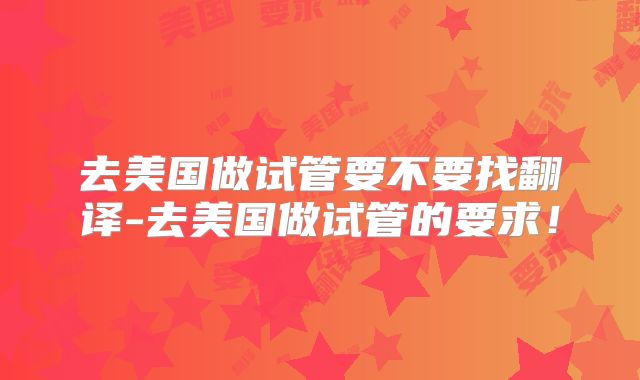 去美国做试管要不要找翻译-去美国做试管的要求！