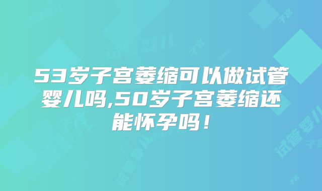 53岁子宫萎缩可以做试管婴儿吗,50岁子宫萎缩还能怀孕吗！