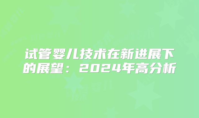 试管婴儿技术在新进展下的展望：2024年高分析