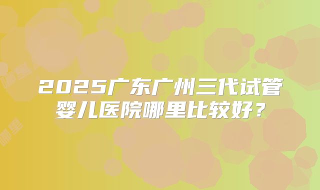 2025广东广州三代试管婴儿医院哪里比较好？