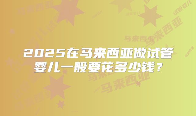 2025在马来西亚做试管婴儿一般要花多少钱？