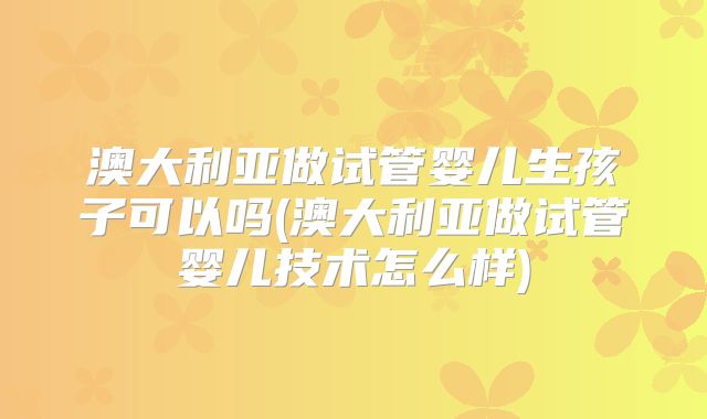 澳大利亚做试管婴儿生孩子可以吗(澳大利亚做试管婴儿技术怎么样)