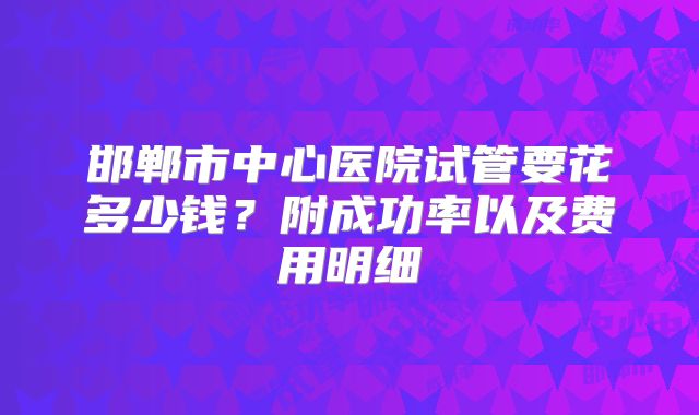 邯郸市中心医院试管要花多少钱？附成功率以及费用明细