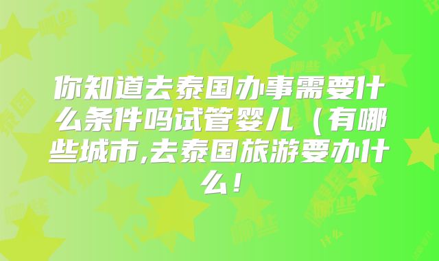 你知道去泰国办事需要什么条件吗试管婴儿(有哪些城市,去泰国旅游要办什么!