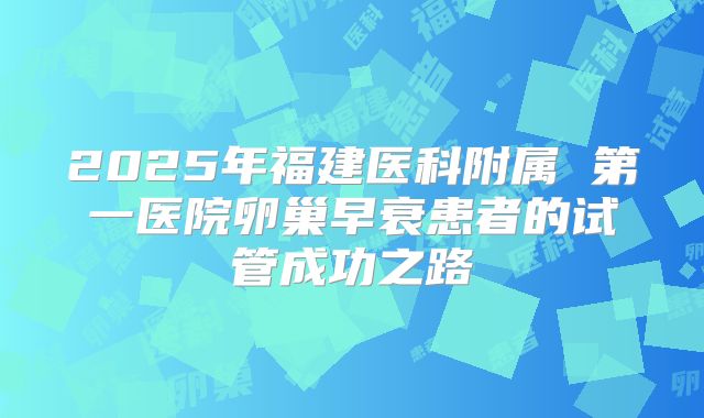 2025年福建医科附属 第一医院卵巢早衰患者的试管成功之路
