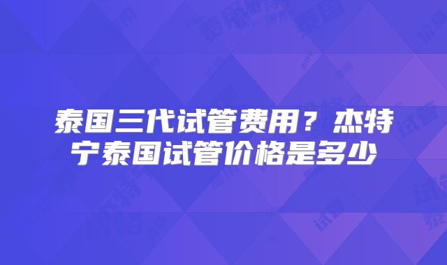 泰国三代试管费用？杰特宁泰国试管价格是多少