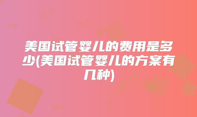 美国试管婴儿的费用是多少(美国试管婴儿的方案有几种)