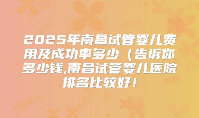 2025年南昌试管婴儿费用及成功率多少（告诉你多少钱,南昌试管婴儿医院排名比较好！