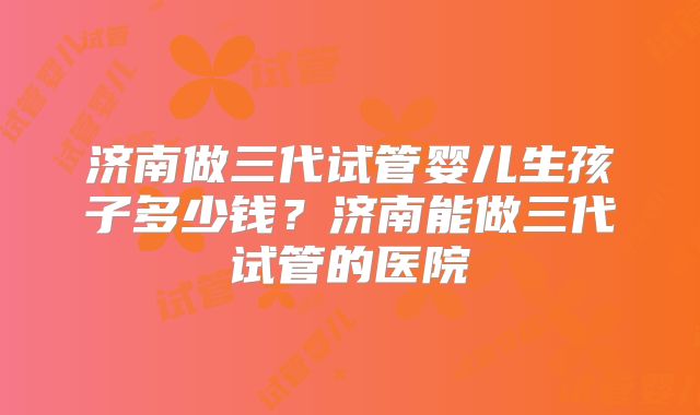 济南做三代试管婴儿生孩子多少钱?济南能做三代试管的医院
