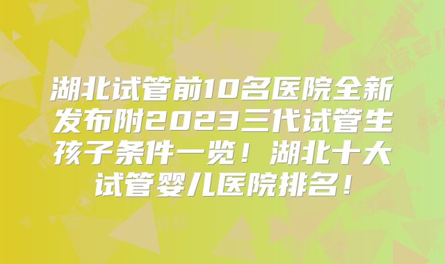 湖北试管前10名医院全新发布附2023三代试管生孩子条件一览！湖北十大试管婴儿医院排名！