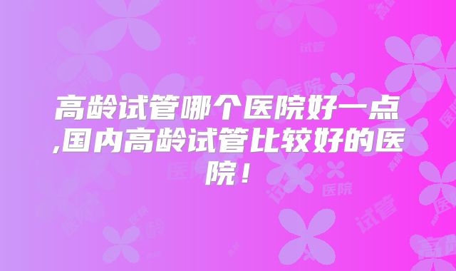 高龄试管哪个医院好一点,国内高龄试管比较好的医院!