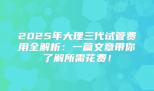 2025年大理三代试管费用全解析：一篇文章带你了解所需花费！