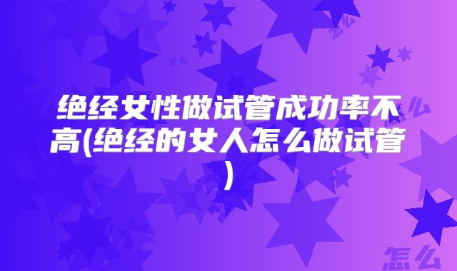 绝经女性做试管成功率不高(绝经的女人怎么做试管)