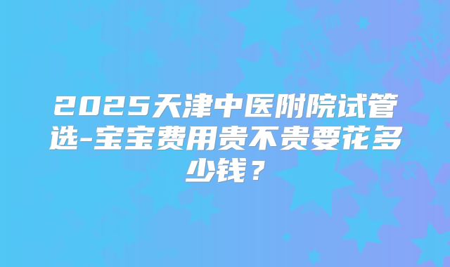 2025天津中医附院试管选-宝宝费用贵不贵要花多少钱?