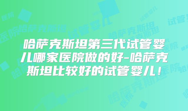 哈萨克斯坦第三代试管婴儿哪家医院做的好-哈萨克斯坦比较好的试管婴儿!