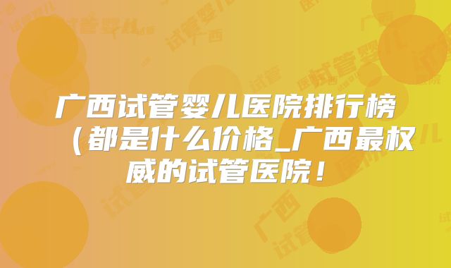 广西试管婴儿医院排行榜（都是什么价格_广西最权威的试管医院！