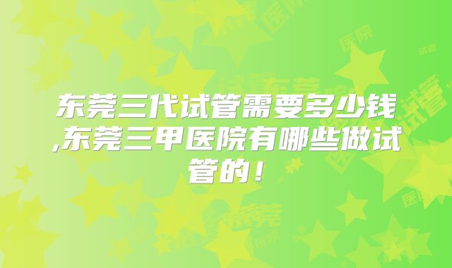 东莞三代试管需要多少钱,东莞三甲医院有哪些做试管的!