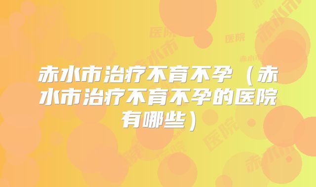 赤水市治疗不育不孕（赤水市治疗不育不孕的医院有哪些）