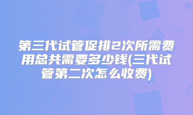第三代试管促排2次所需费用总共需要多少钱(三代试管第二次怎么收费)