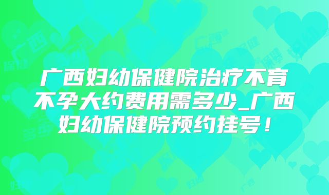 广西妇幼保健院治疗不育不孕大约费用需多少_广西妇幼保健院预约挂号!