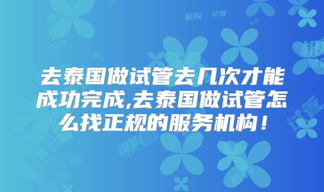 去泰国做试管去几次才能成功完成,去泰国做试管怎么找正规的服务机构！