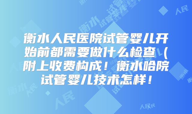 衡水人民医院试管婴儿开始前都需要做什么检查（附上收费构成！衡水哈院试管婴儿技术怎样！