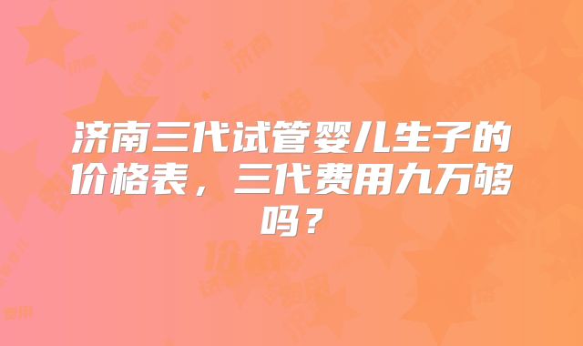 济南三代试管婴儿生子的价格表，三代费用九万够吗？