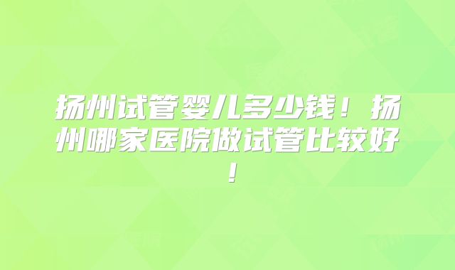 扬州试管婴儿多少钱!扬州哪家医院做试管比较好!