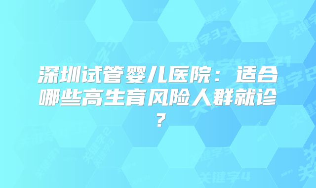 深圳试管婴儿医院:适合哪些高生育风险人群就诊?