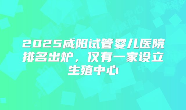 2025咸阳试管婴儿医院排名出炉，仅有一家设立生殖中心